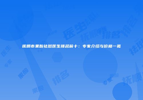 抚顺市果酸祛斑医生排名前十：专家介绍与价格一览