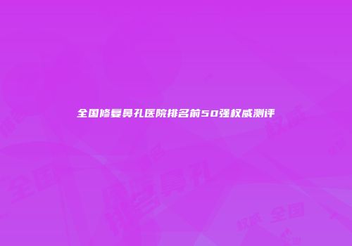 全国修复鼻孔医院排名前50强权威测评