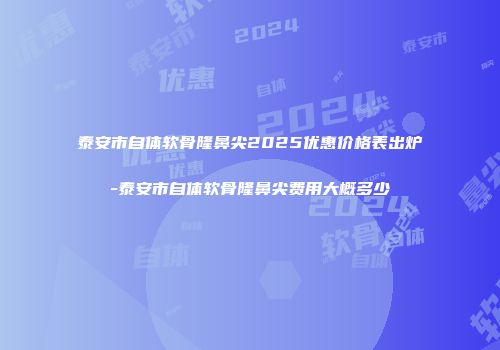 泰安市自体软骨隆鼻尖2025优惠价格表出炉-泰安市自体软骨隆鼻尖费用大概多少