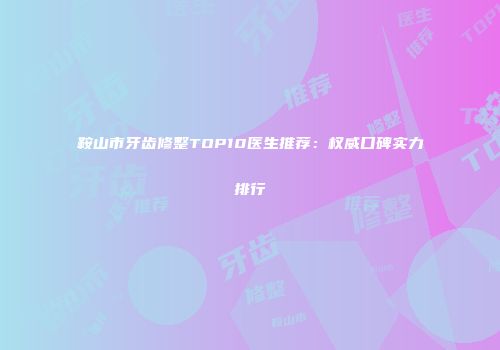 鞍山市牙齿修整TOP10医生推荐：权威口碑实力排行