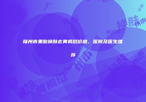 赣州市果酸换肤去黄褐斑价格、医院及医生推荐