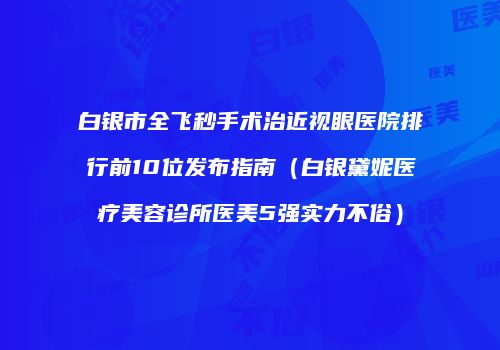 白银市全飞秒手术治近视眼医院排行前10位发布指南（白银黛妮医疗美容诊所医美5强实力不俗）
