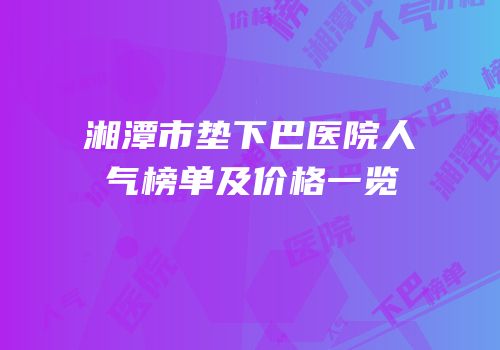 湘潭市垫下巴医院人气榜单及价格一览