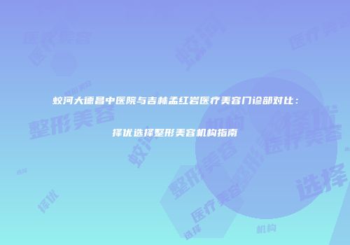 蛟河大德昌中医院与吉林孟红岩医疗美容门诊部对比：择优选择整形美容机构指南