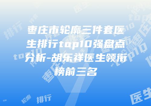 枣庄市轮廓三件套医生排行top10强盘点分析-胡乐祥医生领衔榜前三名