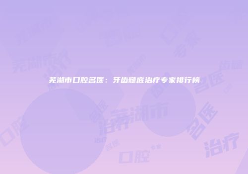 芜湖市口腔名医：牙齿髓底治疗专家排行榜