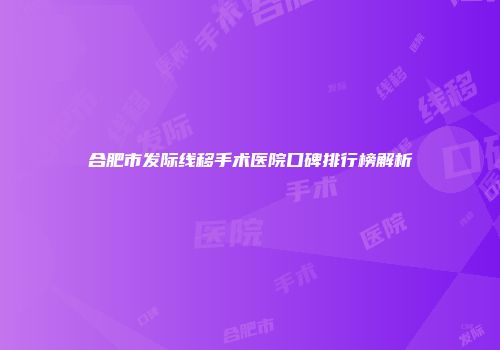 合肥市发际线移手术医院口碑排行榜解析