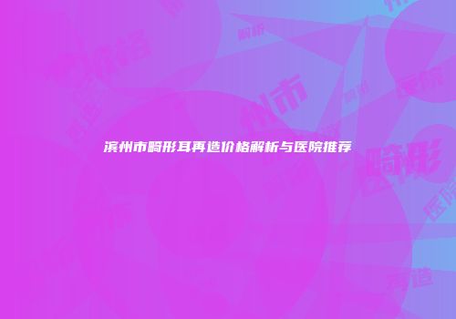 滨州市畸形耳再造价格解析与医院推荐