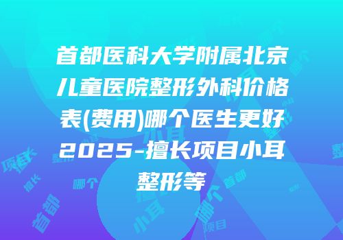 首都医科大学附属北京儿童医院整形外科价格表(费用)哪个医生更好2025-擅长项目小耳整形等