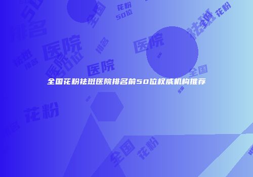 全国花粉祛斑医院排名前50位权威机构推荐