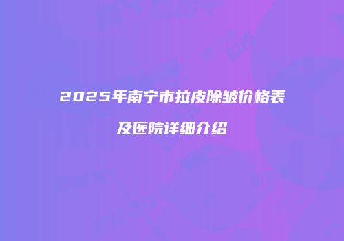 2025年南宁市拉皮除皱价格表及医院详细介绍