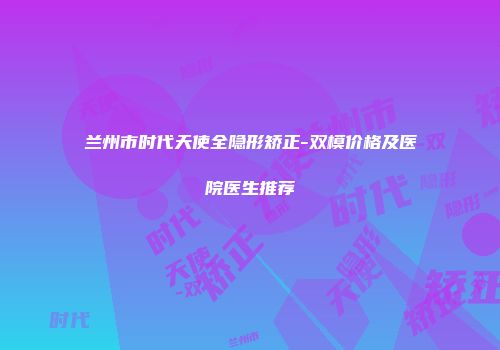 兰州市时代天使全隐形矫正-双模价格及医院医生推荐