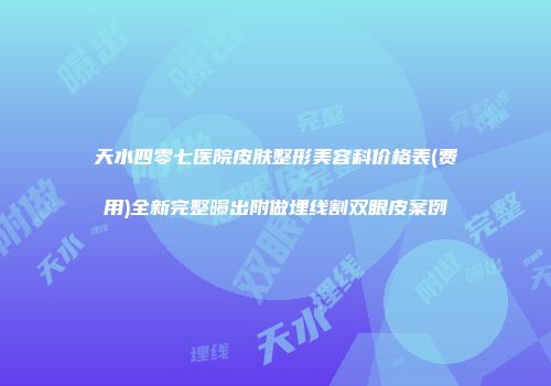 天水四零七医院皮肤整形美容科价格表(费用)全新完整曝出附做埋线割双眼皮案例