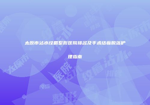 太原市沾水纹眉整形医院排名及手术结痂脱落护理指南