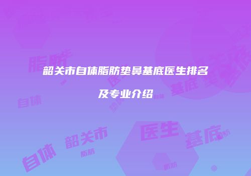 韶关市自体脂肪垫鼻基底医生排名及专业介绍