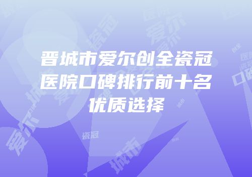 晋城市爱尔创全瓷冠医院口碑排行前十名优质选择