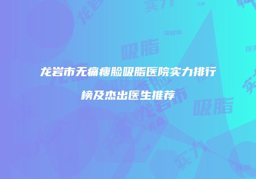 龙岩市无痛瘦脸吸脂医院实力排行榜及杰出医生推荐
