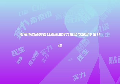 南京市微瓷贴面口腔医生实力排名与知名专家介绍