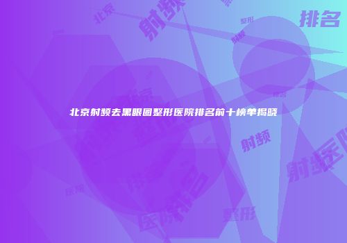 北京射频去黑眼圈整形医院排名前十榜单揭晓