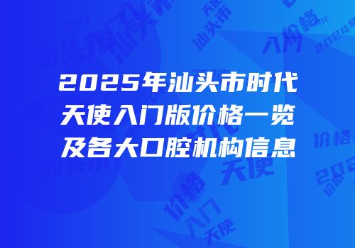 2025年汕头市时代天使入门版价格一览及各大口腔机构信息