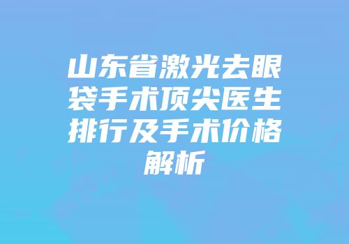 山东省激光去眼袋手术顶尖医生排行及手术价格解析