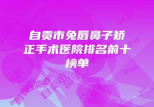自贡市兔唇鼻子矫正手术医院排名前十榜单