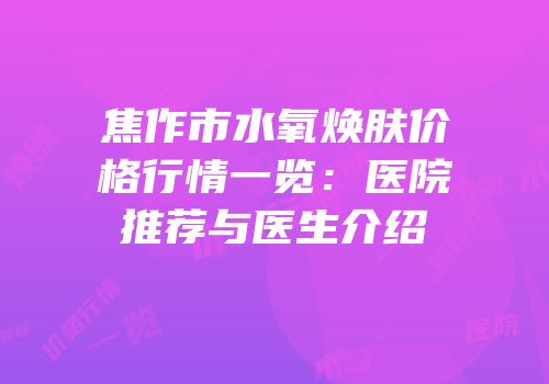 焦作市水氧焕肤价格行情一览：医院推荐与医生介绍