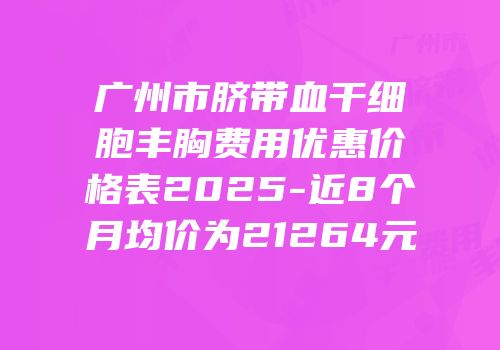 广州市脐带血干细胞丰胸费用优惠价格表2025-近8个月均价为21264元