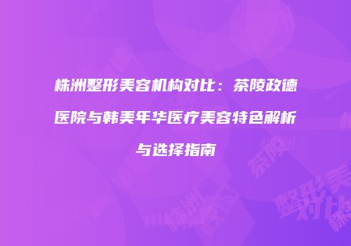 株洲整形美容机构对比：茶陵政德医院与韩美年华医疗美容特色解析与选择指南