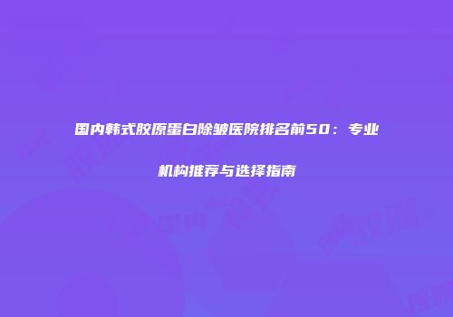 国内韩式胶原蛋白除皱医院排名前50：专业机构推荐与选择指南