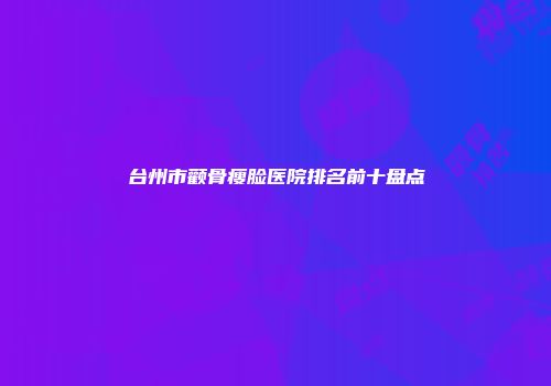 台州市颧骨瘦脸医院排名前十盘点