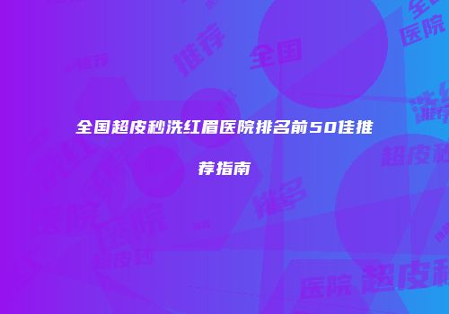 全国超皮秒洗红眉医院排名前50佳推荐指南