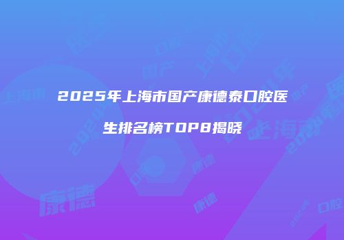 2025年上海市国产康德泰口腔医生排名榜TOP8揭晓