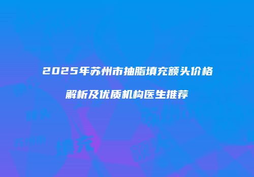 2025年苏州市抽脂填充额头价格解析及优质机构医生推荐