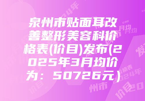 泉州市贴面耳改善整形美容科价格表(价目)发布(2025年3月均价为：50726元）