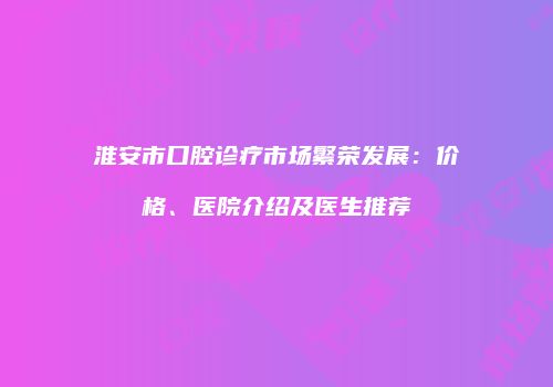 淮安市口腔诊疗市场繁荣发展：价格、医院介绍及医生推荐