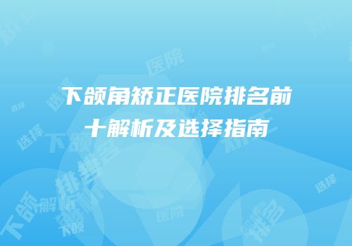 下颌角矫正医院排名前十解析及选择指南