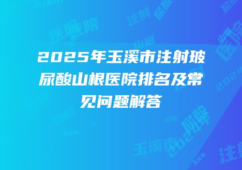 2025年玉溪市注射玻尿酸山根医院排名及常见问题解答