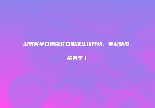 湖南省半口烤瓷牙口腔医生排行榜：专业精湛，服务至上