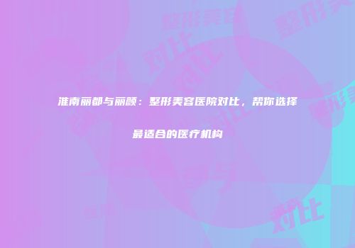 淮南丽都与丽颜：整形美容医院对比，帮你选择最适合的医疗机构