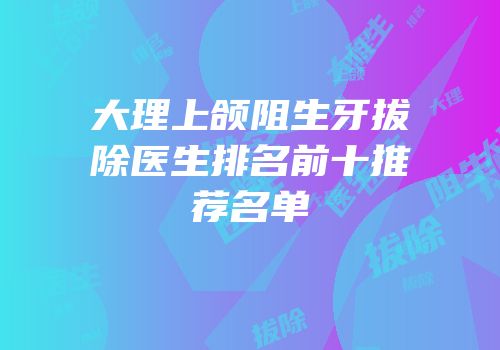 大理上颌阻生牙拔除医生排名前十推荐名单