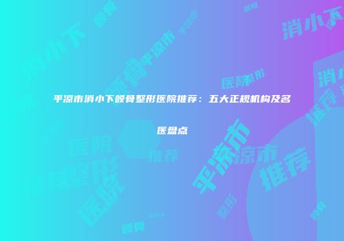 平凉市消小下颌骨整形医院推荐：五大正规机构及名医盘点