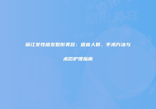 丽江女性植发整形美容：适宜人群、手术方法与术后护理指南