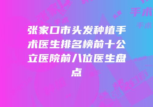 张家口市头发种植手术医生排名榜前十公立医院前八位医生盘点