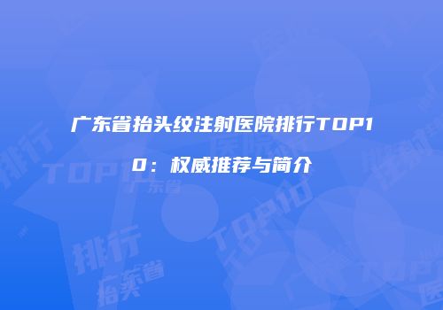 广东省抬头纹注射医院排行TOP10：权威推荐与简介