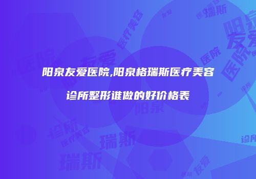 阳泉友爱医院,阳泉格瑞斯医疗美容诊所整形谁做的好价格表