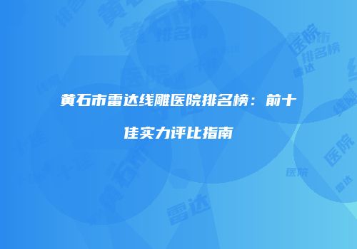 黄石市雷达线雕医院排名榜：前十佳实力评比指南