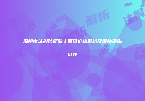 温州市注射玻尿酸丰耳垂价格解析及医院医生推荐