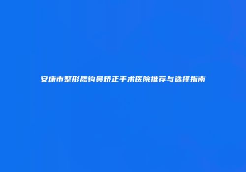 安康市整形鹰钩鼻矫正手术医院推荐与选择指南