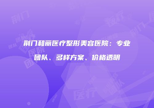 荆门和丽医疗整形美容医院：专业团队、多样方案、价格透明